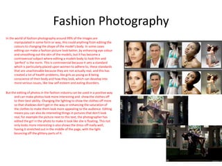 Fashion Photography
In the world of fashion photography around 99% of the images are
manipulated in some form or way, this could anything from editing the
colours to changing the shape of the model’s body. In some cases
editing can make a fashion picture look better, by enhancing eye colour
and smoothing out the skin of the models, but it has become a
controversial subject where editing a models body to look thin and
‘perfect’ is the norm. This is controversial because it sets a standard
which is particularly placed upon women to adhere to, these standards
that are unachievable because they are not actually real, and this has
created a lot of health problems, like girls as young as 8 being
conscience of their body and how they look, which can develop into
more serious issues, like low self esteem and eating disorders.
But the editing of photos in the fashion industry can be used in a positive way
and can make photos look more interesting and show the clothes off
to their best ability. Changing the lighting to show the clothes off more
so that shadows don’t get in the way or enhancing the saturation of
the clothes to make them look more appealing to the audience. Editing
means you can also do interesting things in pictures that don’t look
real, for example the picture next to this text, the photographer has
edited the girl in the photo to make it look like she is floating. This not
only looks more interesting is also shows the dress off really well,
having it stretched out in the middle of the page, with the light
bouncing off the glittery parts of it.
7
 