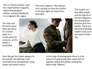 This is a fashion photo, used
for a high fashion magazine,
advertising designer
clothes, would probably be
in a magazine like vogue.
The main subject is the woman,
she is posing to show the clothes
in the best light, to make them
desirable.
The man and
the horse have
been put there
in a certain
place in a
certain pose for
a reason, so this
photo is
controlled.
Even though this shoot appears to
be outside, the lighting is still
controlled and manipulated, using
lamps and white screens
In this type of photography there is a fair
amount of post production work such as
digitally editing the photo, making the
photo look ‘flawless’
The models are
desirable people
and are typical of
fashion magazine,
the strong facial
features and slim
bodies. These are
the kind of people
readers look up to
and want to look
like.
 