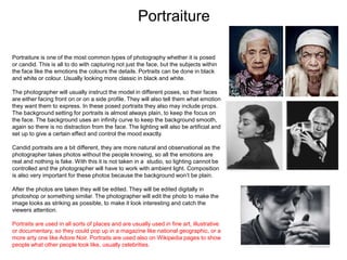 Portraiture
Portraiture is one of the most common types of photography whether it is posed
or candid. This is all to do with capturing not just the face, but the subjects within
the face like the emotions the colours the details. Portraits can be done in black
and white or colour. Usually looking more classic in black and white.
The photographer will usually instruct the model in different poses, so their faces
are either facing front on or on a side profile. They will also tell them what emotion
they want them to express. In these posed portraits they also may include props.
The background setting for portraits is almost always plain, to keep the focus on
the face. The background uses an infinity curve to keep the background smooth,
again so there is no distraction from the face. The lighting will also be artificial and
set up to give a certain effect and control the mood exactly.
Candid portraits are a bit different, they are more natural and observational as the
photographer takes photos without the people knowing, so all the emotions are
real and nothing is fake. With this it is not taken in a studio, so lighting cannot be
controlled and the photographer will have to work with ambient light. Composition
is also very important for these photos because the background won’t be plain.
After the photos are taken they will be edited. They will be edited digitally in
photoshop or something similar. The photographer will edit the photo to make the
image looks as striking as possible, to make it look interesting and catch the
viewers attention.
Portraits are used in all sorts of places and are usually used in fine art, illustrative
or documentary, so they could pop up in a magazine like national geographic, or a
more arty one like Adore Noir. Portraits are used also on Wikipedia pages to show
people what other people look like, usually celebrities.
 