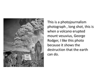 This is a photojournalism 
photograph , long shot, this is 
when a volcano erupted 
mount vesuvius, George 
Rodger, I like this photo 
because it shows the 
destruction that the earth 
can do. 
 