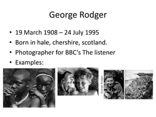 George Rodger 
• 19 March 1908 – 24 July 1995 
• Born in hale, chershire, scotland. 
• Photographer for BBC’s The listener 
• Examples: 
