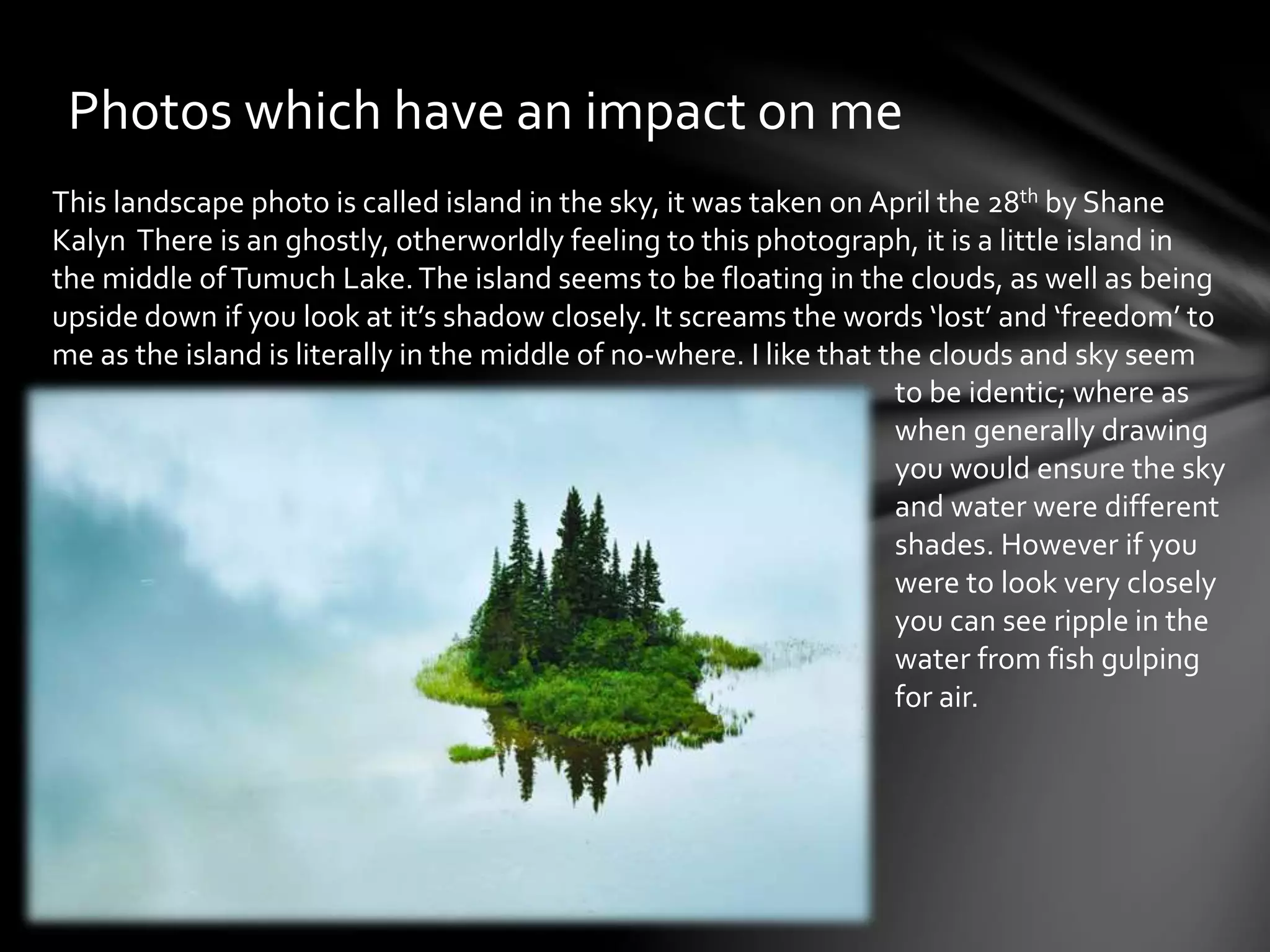 Photos which have an impact on me 
This landscape photo is called island in the sky, it was taken on April the 28th by Shane 
Kalyn There is an ghostly, otherworldly feeling to this photograph, it is a little island in 
the middle of Tumuch Lake. The island seems to be floating in the clouds, as well as being 
upside down if you look at it’s shadow closely. It screams the words ‘lost’ and ‘freedom’ to 
me as the island is literally in the middle of no-where. I like that the clouds and sky seem 
to be identic; where as 
when generally drawing 
you would ensure the sky 
and water were different 
shades. However if you 
were to look very closely 
you can see ripple in the 
water from fish gulping 
for air. 
 