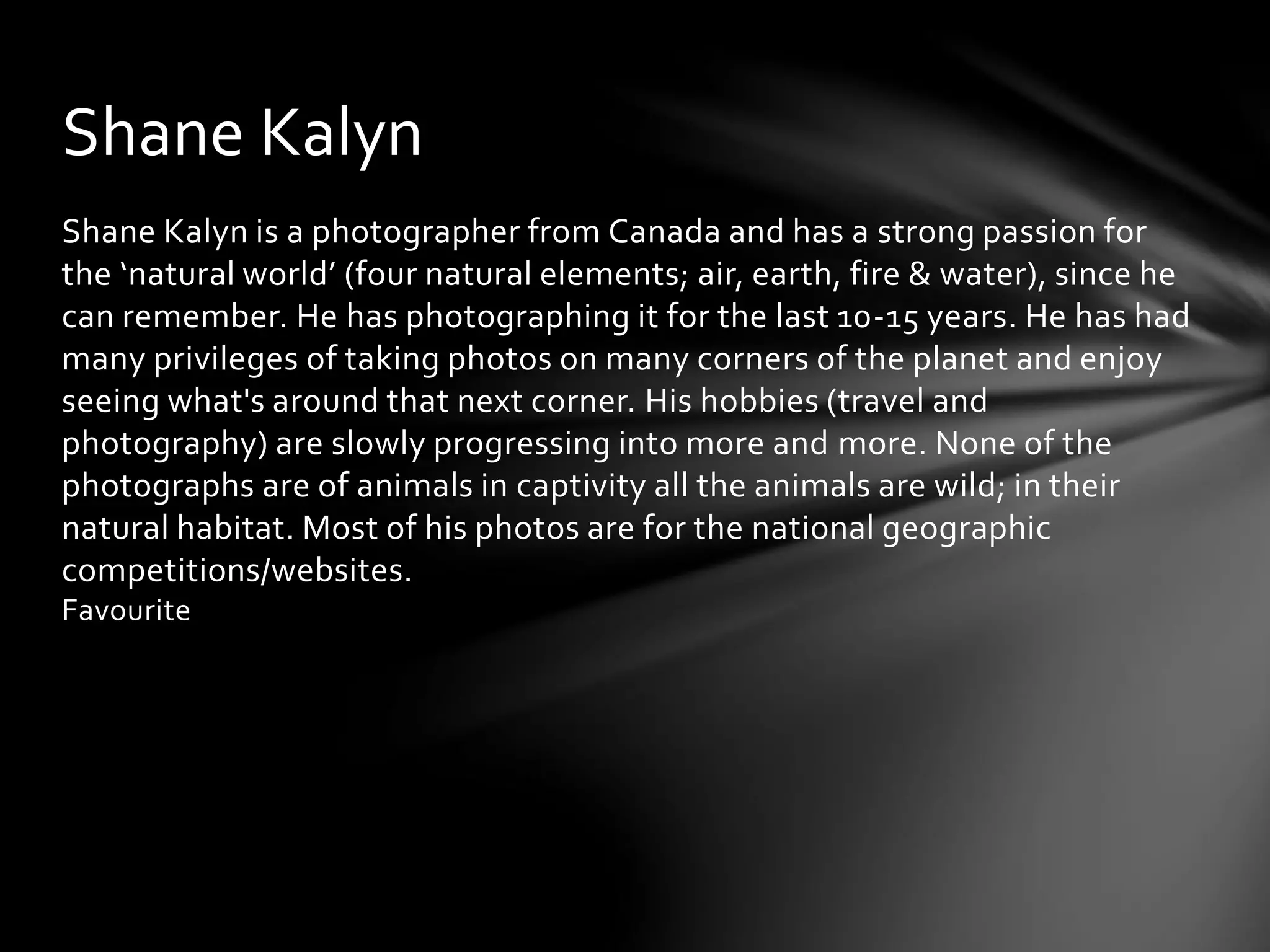 Shane Kalyn 
Shane Kalyn is a photographer from Canada and has a strong passion for 
the ‘natural world’ (four natural elements; air, earth, fire & water), since he 
can remember. He has photographing it for the last 10-15 years. He has had 
many privileges of taking photos on many corners of the planet and enjoy 
seeing what's around that next corner. His hobbies (travel and 
photography) are slowly progressing into more and more. None of the 
photographs are of animals in captivity all the animals are wild; in their 
natural habitat. Most of his photos are for the national geographic 
competitions/websites. 
Favourite 
