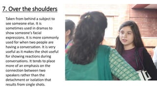 7. Over the shoulders
Taken from behind a subject to
see someone else. It is
sometimes used in dramas to
show someone's facial
expressions. It is more commonly
used for when two people are
having a conversation. It is very
useful as it makes the shot useful
for showing reactions during
conversations. It tends to place
more of an emphasis on the
connection between two
speakers rather than the
detachment or isolation that
results from single shots.
 