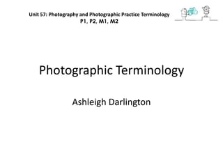 Unit 57: Photography and Photographic Practice Terminology
                     P1, P2, M1, M2




    Photographic Terminology

                 Ashleigh Darlington
 