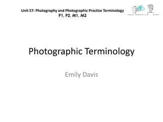 Unit 57: Photography and Photographic Practice Terminology
                     P1, P2, M1, M2




    Photographic Terminology

                        Emily Davis
 