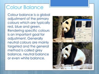 Colour Balance
Colour balance is a global
adjustment of the primary
colours which are typically
red, blue and green.
Rendering specific colours
is an important goal for
adjustment. Generally
neutral colours are mainly
targeted and the general
method is called grey
balance, neutral balance
or even white balance.
 