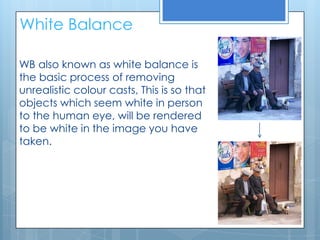 White Balance

WB also known as white balance is
the basic process of removing
unrealistic colour casts, This is so that
objects which seem white in person
to the human eye, will be rendered
to be white in the image you have
taken.
 