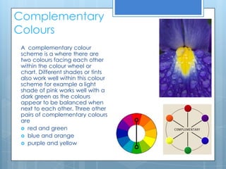 Complementary
Colours
 A complementary colour
 scheme is a where there are
 two colours facing each other
 within the colour wheel or
 chart. Different shades or tints
 also work well within this colour
 scheme for example a light
 shade of pink works well with a
 dark green as the colours
 appear to be balanced when
 next to each other. Three other
 pairs of complementary colours
 are
  red and green
  blue and orange
  purple and yellow
 