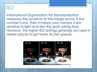 ISO
International Organization For Standardization
measures the sensitivity of the image sensor. If the
number is low, then it means your camera is less
sensitive to light and also the grain will be finer.
However, the higher ISO settings generally are used in
darker places to get faster shutter speeds.
 