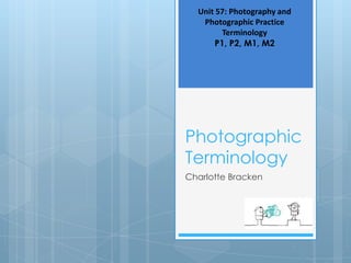Unit 57: Photography and
   Photographic Practice
         Terminology
       P1, P2, M1, M2




Photographic
Terminology
Charlotte Bracken
 
