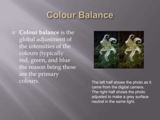    Colour balance is the
    global adjustment of
    the intensities of the
    colours (typically
    red, green, and blue
    the reason being these
    are the primary
    colours.                 The left half shows the photo as it
                             came from the digital camera.
                             The right half shows the photo
                             adjusted to make a grey surface
                             neutral in the same light.
 