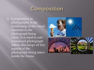    Composition in
    photography is the
    positioning of the visual
    elements in the
    photograph being
    taken. It is used to take
    a balanced photograph
    and to also keeps all key
    aspects of the
    photograph being taken
    inside the frame.
 