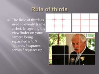    The Rule of thirds is
    used to evenly frame
    a shot. Imagining the
    viewfinder on your
    camera being
    separated into 9
    squares, 3 squares
    across 3 squares up.
 