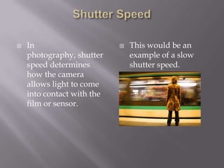    In                         This would be an
    photography, shutter        example of a slow
    speed determines            shutter speed.
    how the camera
    allows light to come
    into contact with the
    film or sensor.
 
