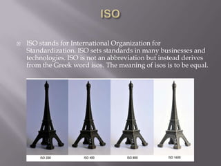    ISO stands for International Organization for
    Standardization. ISO sets standards in many businesses and
    technologies. ISO is not an abbreviation but instead derives
    from the Greek word isos. The meaning of isos is to be equal.
 