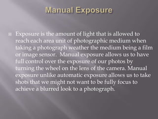    Exposure is the amount of light that is allowed to
    reach each area unit of photographic medium when
    taking a photograph weather the medium being a film
    or image sensor. Manual exposure allows us to have
    full control over the exposure of our photos by
    turning the wheel on the lens of the camera. Manual
    exposure unlike automatic exposure allows us to take
    shots that we might not want to be fully focus to
    achieve a blurred look to a photograph.
 