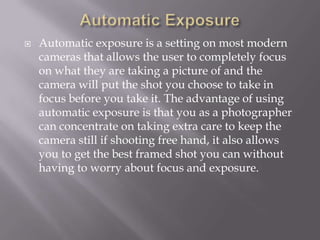    Automatic exposure is a setting on most modern
    cameras that allows the user to completely focus
    on what they are taking a picture of and the
    camera will put the shot you choose to take in
    focus before you take it. The advantage of using
    automatic exposure is that you as a photographer
    can concentrate on taking extra care to keep the
    camera still if shooting free hand, it also allows
    you to get the best framed shot you can without
    having to worry about focus and exposure.
 