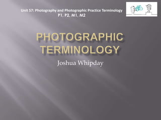 Unit 57: Photography and Photographic Practice Terminology
                     P1, P2, M1, M2




                    Joshua Whipday
 