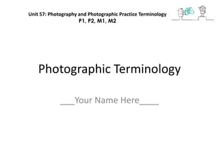 Photographic Terminology
___Your Name Here____
Unit 57: Photography and Photographic Practice Terminology
P1, P2, M1, M2
 