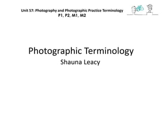 Photographic Terminology
Shauna Leacy
Unit 57: Photography and Photographic Practice Terminology
P1, P2, M1, M2
 