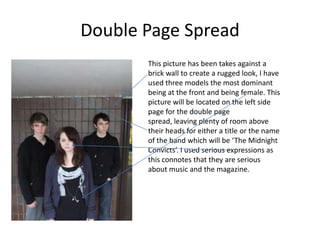 Double Page SpreadThis picture has been takes against a brick wall to create a rugged look, I have used three models the most dominant being at the front and being female. This picture will be located on the left side page for the double page spread, leaving plenty of room above their heads for either a title or the name of the band which will be ‘The Midnight Convicts’. I used serious expressions as this connotes that they are serious about music and the magazine.