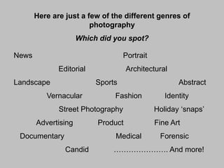 Here are just a few of the different genres of
photography
Which did you spot?

News

Portrait
Editorial

Landscape

Architectural
Sports

Vernacular

Fashion

Street Photography
Advertising

Documentary

Product

Medical
Candid

Abstract
Identity
Holiday ‘snaps’
Fine Art

Forensic

…………………. And more!

 