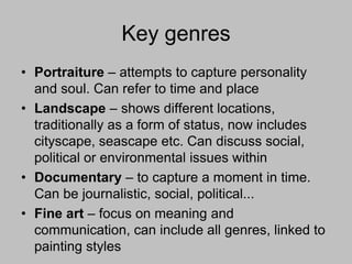 Key genres
• Portraiture – attempts to capture personality
and soul. Can refer to time and place
• Landscape – shows different locations,
traditionally as a form of status, now includes
cityscape, seascape etc. Can discuss social,
political or environmental issues within
• Documentary – to capture a moment in time.
Can be journalistic, social, political...
• Fine art – focus on meaning and
communication, can include all genres, linked to
painting styles

 