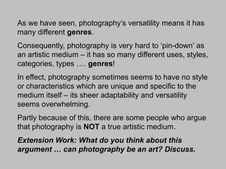 As we have seen, photography’s versatility means it has
many different genres.
Consequently, photography is very hard to ‘pin-down’ as
an artistic medium – it has so many different uses, styles,
categories, types …. genres!
In effect, photography sometimes seems to have no style
or characteristics which are unique and specific to the
medium itself – its sheer adaptability and versatility
seems overwhelming.
Partly because of this, there are some people who argue
that photography is NOT a true artistic medium.
Extension Work: What do you think about this
argument … can photography be an art? Discuss.

 