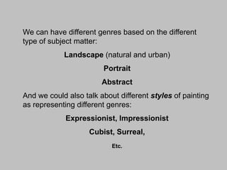 We can have different genres based on the different
type of subject matter:

Landscape (natural and urban)
Portrait
Abstract

And we could also talk about different styles of painting
as representing different genres:
Expressionist, Impressionist

Cubist, Surreal,
Etc.

 