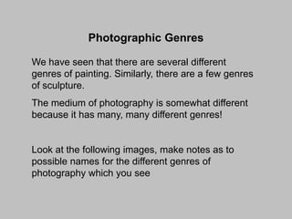 Photographic Genres
We have seen that there are several different
genres of painting. Similarly, there are a few genres
of sculpture.
The medium of photography is somewhat different
because it has many, many different genres!

Look at the following images, make notes as to
possible names for the different genres of
photography which you see

 