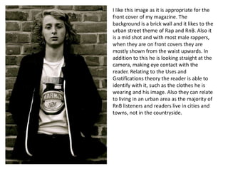 I like this image as it is appropriate for the
front cover of my magazine. The
background is a brick wall and it likes to the
urban street theme of Rap and RnB. Also it
is a mid shot and with most male rappers,
when they are on front covers they are
mostly shown from the waist upwards. In
addition to this he is looking straight at the
camera, making eye contact with the
reader. Relating to the Uses and
Gratifications theory the reader is able to
identify with it, such as the clothes he is
wearing and his image. Also they can relate
to living in an urban area as the majority of
RnB listeners and readers live in cities and
towns, not in the countryside.

 