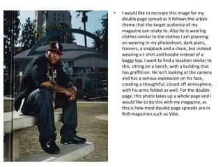 •

I would like to recreate this image for my
double page spread as it follows the urban
theme that the target audience of my
magazine can relate to. Also he is wearing
clothes similar to the clothes I am planning
on wearing in my photoshoot, dark jeans,
trainers, a snapback and a chain, but instead
wearing a t-shirt and hoodie instead of a
baggy top. I want to find a location similar to
this, sitting on a bench, with a building that
has graffiti on. He isn't looking at the camera
and has a serious expression on his face,
creating a thoughtful, closed off atmosphere,
with his arms folded as well. For the double
page, this photo takes up a whole page and I
would like to do this with my magazine, as
this is how most double page spreads are in
RnB magazines such as Vibe.

 