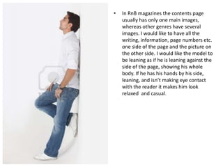 •

In RnB magazines the contents page
usually has only one main images,
whereas other genres have several
images. I would like to have all the
writing, information, page numbers etc.
one side of the page and the picture on
the other side. I would like the model to
be leaning as if he is leaning against the
side of the page, showing his whole
body. If he has his hands by his side,
leaning, and isn’t making eye contact
with the reader it makes him look
relaxed and casual.

 