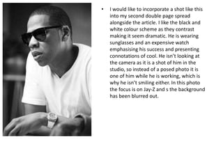 •

I would like to incorporate a shot like this
into my second double page spread
alongside the article. I like the black and
white colour scheme as they contrast
making it seem dramatic. He is wearing
sunglasses and an expensive watch
emphasising his success and presenting
connotations of cool. He isn’t looking at
the camera as it is a shot of him in the
studio, so instead of a posed photo it is
one of him while he is working, which is
why he isn’t smiling either. In this photo
the focus is on Jay-Z and s the background
has been blurred out.

 