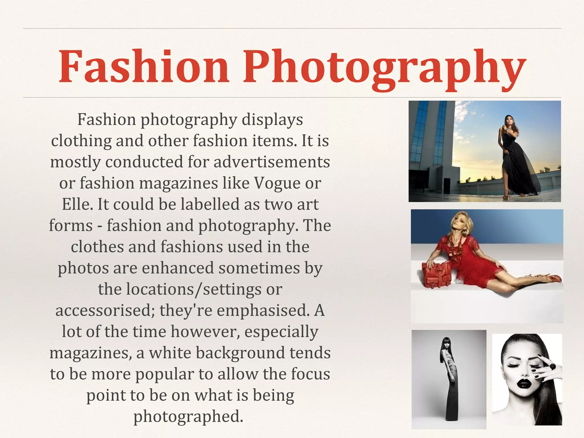 Fashion Photography
Fashion photography displays
clothing and other fashion items. It is
mostly conducted for advertisements
or fashion magazines like Vogue or
Elle. It could be labelled as two art
forms - fashion and photography. The
clothes and fashions used in the
photos are enhanced sometimes by
the locations/settings or
accessorised; they're emphasised. A
lot of the time however, especially
magazines, a white background tends
to be more popular to allow the focus
point to be on what is being
photographed.
 