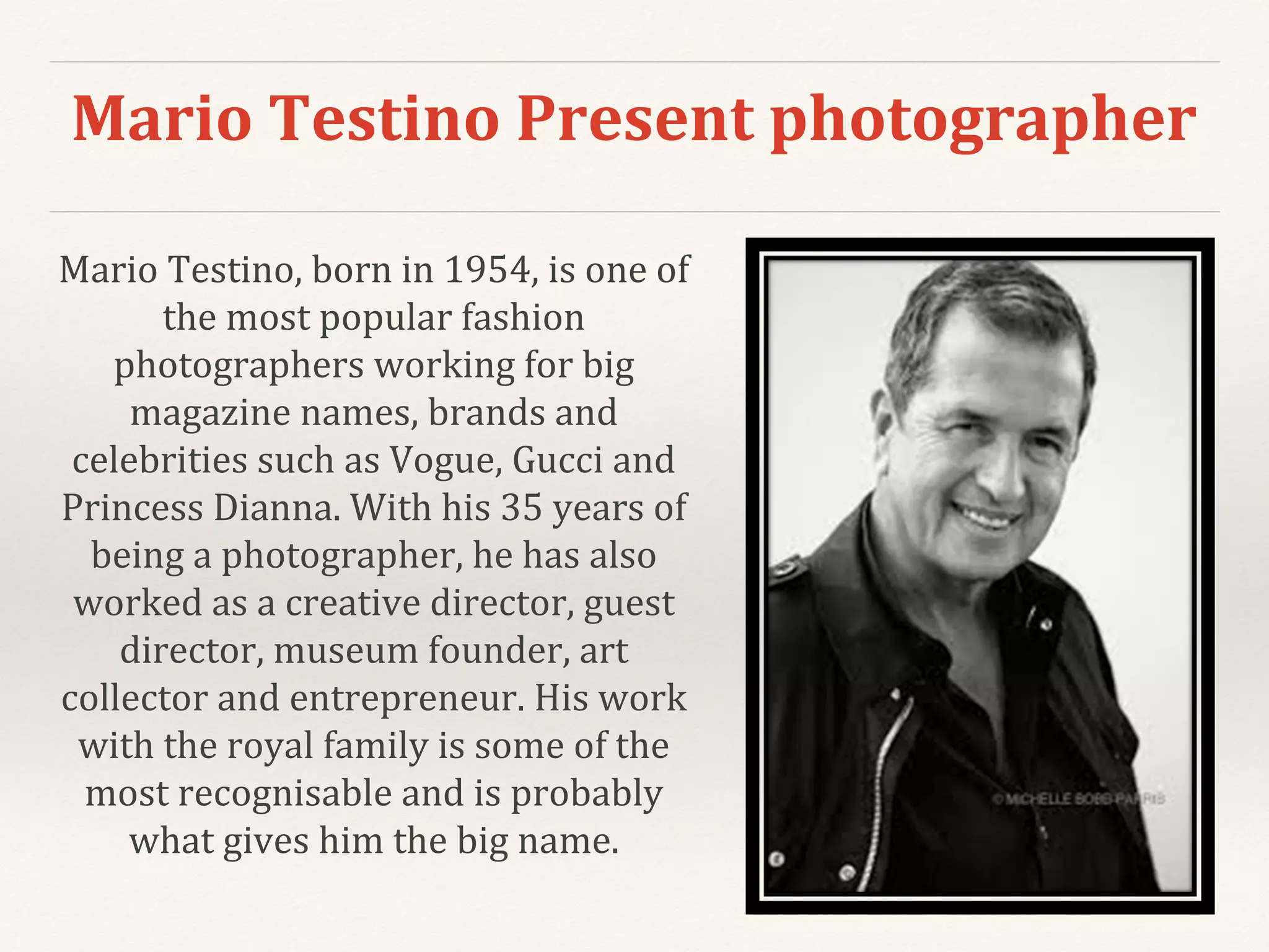 Mario Testino Present photographer
Mario Testino, born in 1954, is one of
the most popular fashion
photographers working for big
magazine names, brands and
celebrities such as Vogue, Gucci and
Princess Dianna. With his 35 years of
being a photographer, he has also
worked as a creative director, guest
director, museum founder, art
collector and entrepreneur. His work
with the royal family is some of the
most recognisable and is probably
what gives him the big name.
 