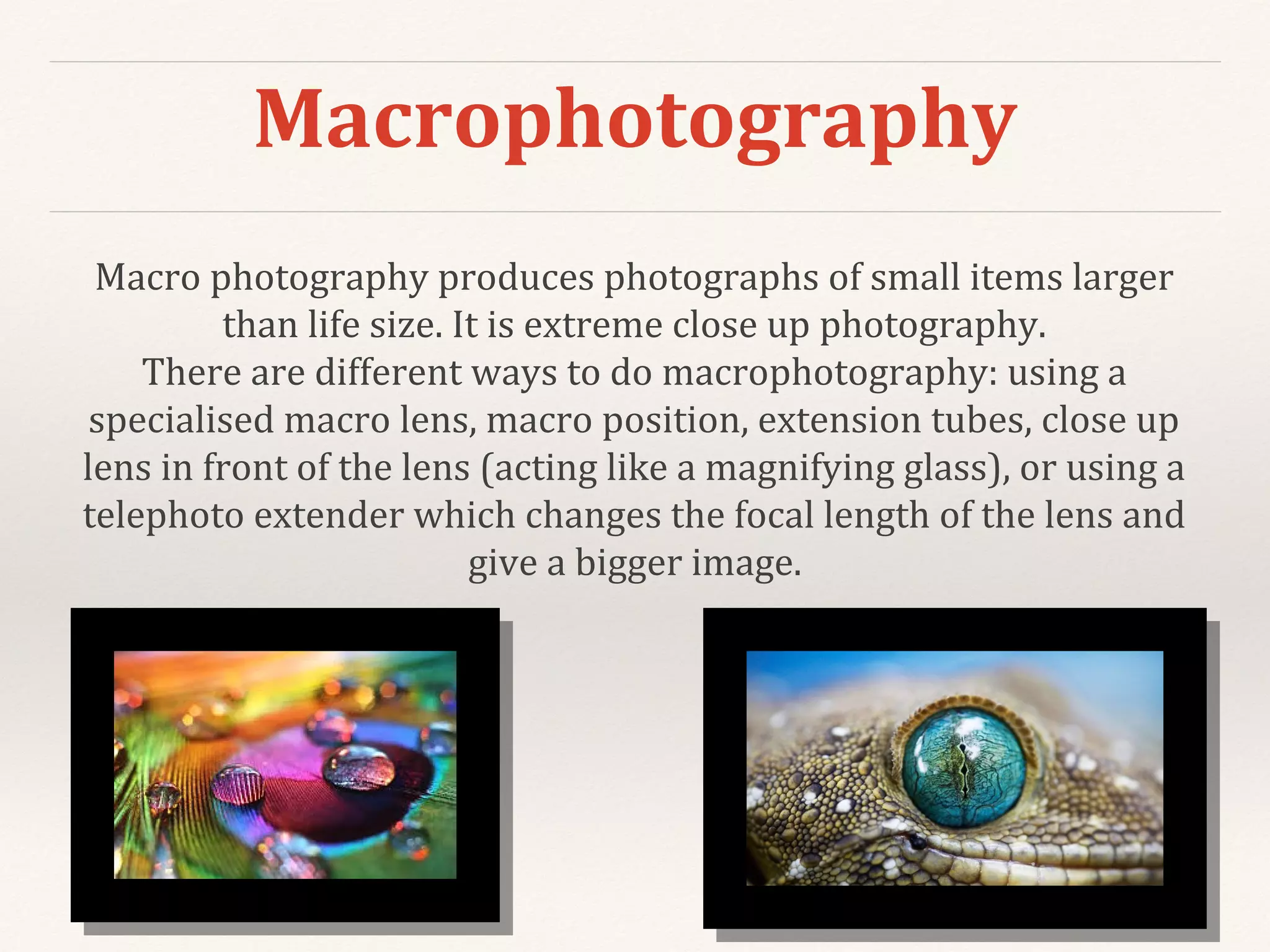 Macrophotography
Macro photography produces photographs of small items larger
than life size. It is extreme close up photography.
There are different ways to do macrophotography: using a
specialised macro lens, macro position, extension tubes, close up
lens in front of the lens (acting like a magnifying glass), or using a
telephoto extender which changes the focal length of the lens and
give a bigger image.
 