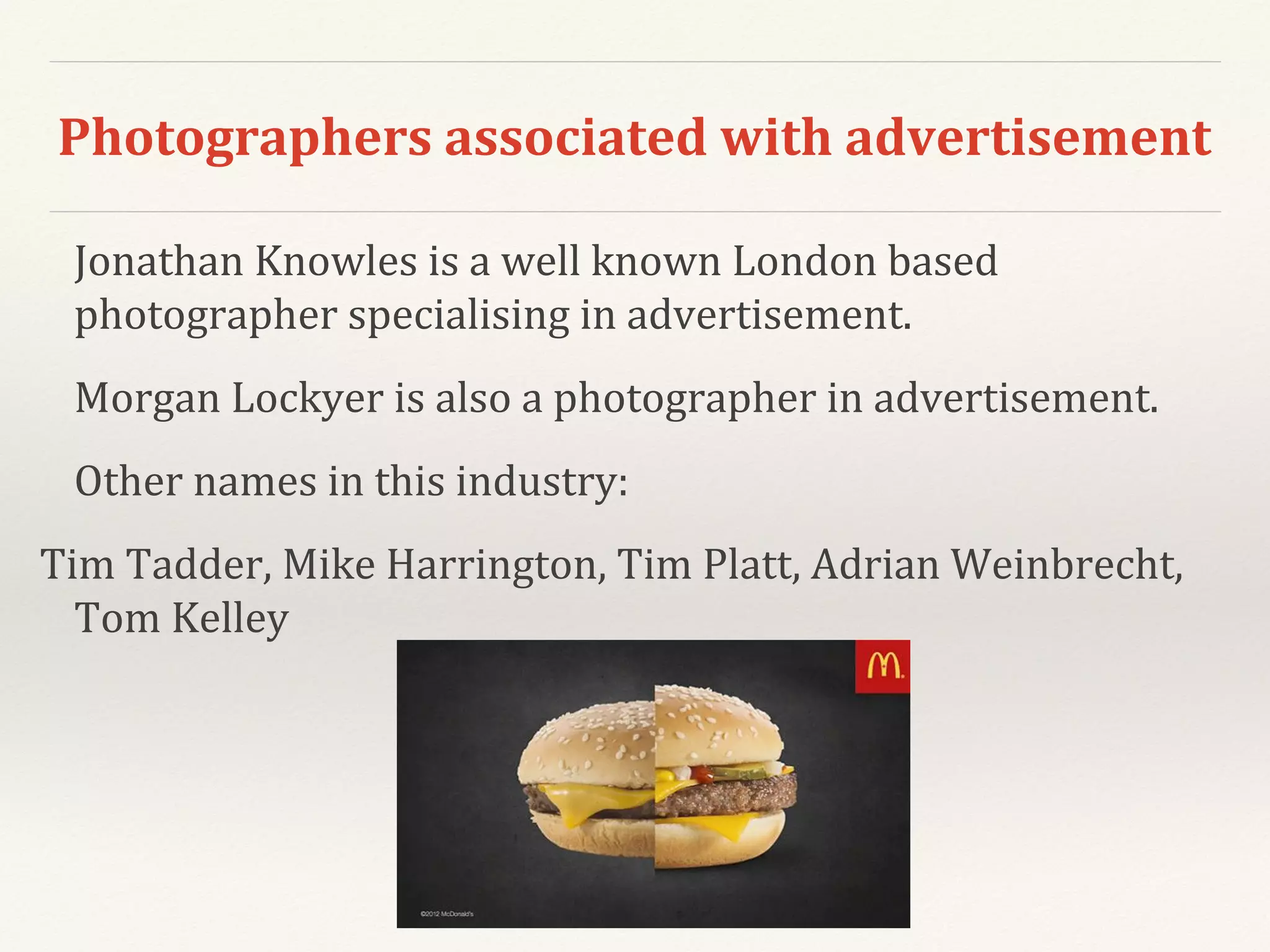 Photographers associated with advertisement
Jonathan Knowles is a well known London based
photographer specialising in advertisement.
Morgan Lockyer is also a photographer in advertisement.
Other names in this industry:
Tim Tadder, Mike Harrington, Tim Platt, Adrian Weinbrecht,
Tom Kelley
 