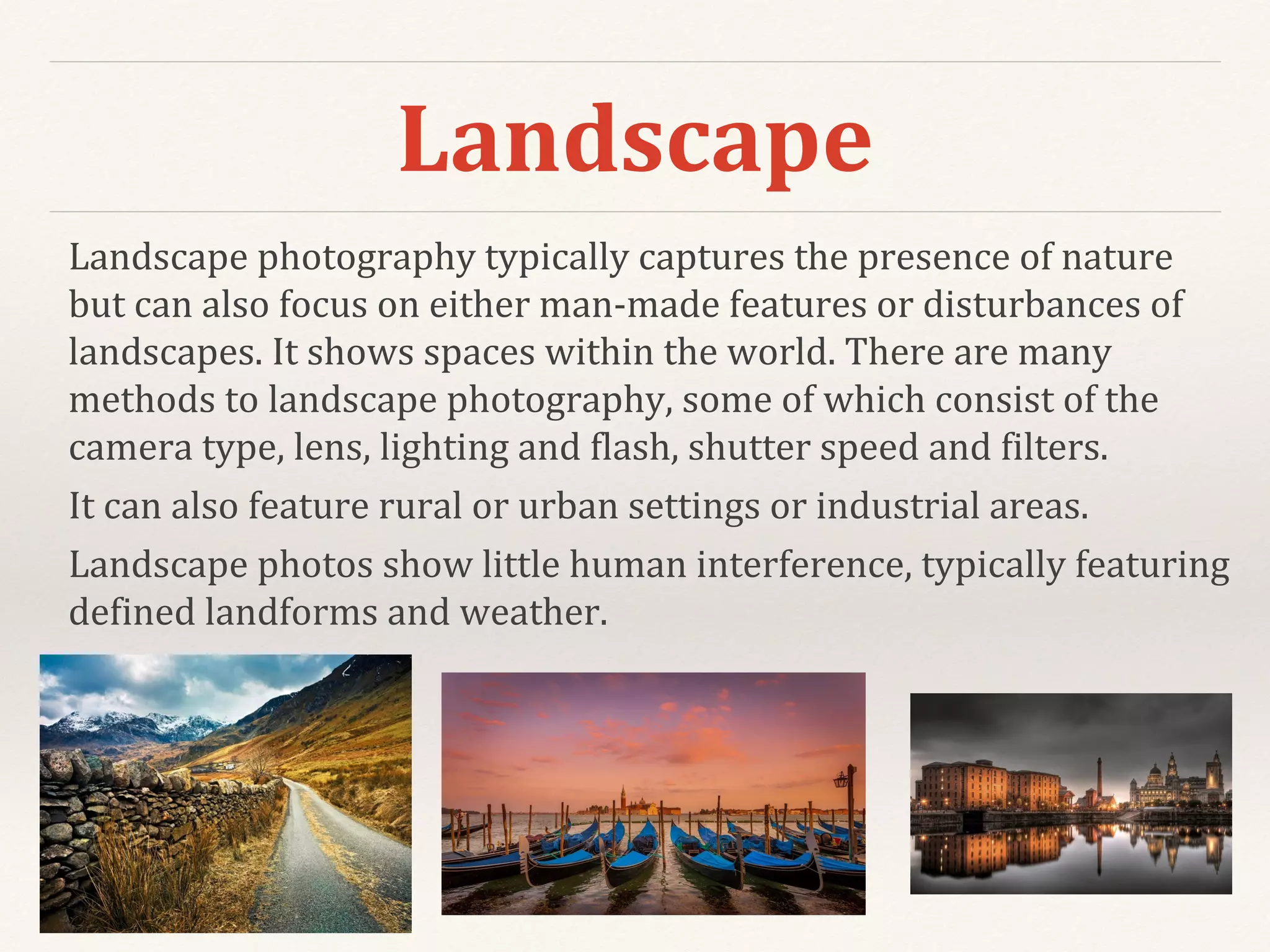 Landscape
Landscape photography typically captures the presence of nature
but can also focus on either man-made features or disturbances of
landscapes. It shows spaces within the world. There are many
methods to landscape photography, some of which consist of the
camera type, lens, lighting and flash, shutter speed and filters.
It can also feature rural or urban settings or industrial areas.
Landscape photos show little human interference, typically featuring
defined landforms and weather.
 