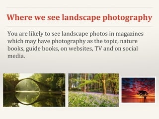 Where we see landscape photography
You are likely to see landscape photos in magazines
which may have photography as the topic, nature
books, guide books, on websites, TV and on social
media.
 