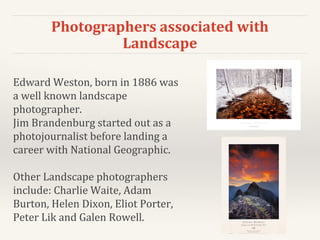 Photographers associated with
Landscape
Edward Weston, born in 1886 was
a well known landscape
photographer.
Jim Brandenburg started out as a
photojournalist before landing a
career with National Geographic.
Other Landscape photographers
include: Charlie Waite, Adam
Burton, Helen Dixon, Eliot Porter,
Peter Lik and Galen Rowell.
 