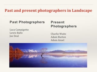 Past and present photographers in Landscape
Past Photographers
Luca Campigotto
Lewis Baltz
Joe Deal
Present
Photographers
Charlie Waite
Adam Burton
Adam Ansel
 