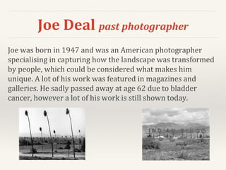 Joe Deal past photographer
Joe was born in 1947 and was an American photographer
specialising in capturing how the landscape was transformed
by people, which could be considered what makes him
unique. A lot of his work was featured in magazines and
galleries. He sadly passed away at age 62 due to bladder
cancer, however a lot of his work is still shown today.
 