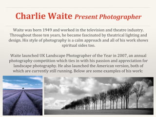 Charlie Waite Present Photographer
Waite was born 1949 and worked in the television and theatre industry.
Throughout those ten years, he became fascinated by theatrical lighting and
design. His style of photography is a calm approach and all of his work shows
spiritual sides too.
Waite launched UK Landscape Photographer of the Year in 2007, an annual
photography competition which ties in with his passion and appreciation for
landscape photography. He also launched the American version, both of
which are currently still running. Below are some examples of his work:
 