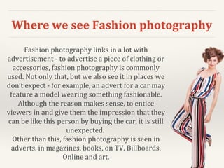 Where we see Fashion photography
Fashion photography links in a lot with
advertisement - to advertise a piece of clothing or
accessories, fashion photography is commonly
used. Not only that, but we also see it in places we
don’t expect - for example, an advert for a car may
feature a model wearing something fashionable.
Although the reason makes sense, to entice
viewers in and give them the impression that they
can be like this person by buying the car, it is still
unexpected.
Other than this, fashion photography is seen in
adverts, in magazines, books, on TV, Billboards,
Online and art.
 