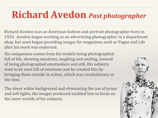 Richard Avedon Past photographer
His uniqueness comes from his models being photographed
full of life, showing emotions, laughing and smiling, instead
of being photographed emotionless and still. His subjects
tend to be seen full of emotions and he created this by
bringing them outside in action, which was revolutionary at
the time.
The sheer white background and eliminating the use of props
and soft lights, the images produced enabled him to focus on
the inner worlds of his subjects.
Richard Avedon was an American fashion and portrait photographer born in
1923. Avedon began working as an advertising photographer in a department
shop, but soon began providing images for magazines such as Vogue and Life
after his work was endorsed.
 