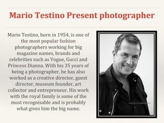 Mario Testino Present photographer
Mario Testino, born in 1954, is one of
the most popular fashion
photographers working for big
magazine names, brands and
celebrities such as Vogue, Gucci and
Princess Dianna. With his 35 years of
being a photographer, he has also
worked as a creative director, guest
director, museum founder, art
collector and entrepreneur. His work
with the royal family is some of the
most recognisable and is probably
what gives him the big name.
 