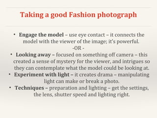 Taking a good Fashion photograph
• Engage the model – use eye contact – it connects the
model with the viewer of the image; it’s powerful.
-OR -
• Looking away – focused on something off camera – this
created a sense of mystery for the viewer, and intrigues so
they can contemplate what the model could be looking at.
• Experiment with light – it creates drama – manipulating
light can make or break a photo.
• Techniques – preparation and lighting – get the settings,
the lens, shutter speed and lighting right.
 