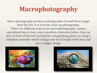 Macrophotography
Macro photography produces photographs of small items larger
than life size. It is extreme close up photography.
There are different ways to do macrophotography: using a
specialised macro lens, macro position, extension tubes, close up
lens in front of the lens (acting like a magnifying glass), or using a
telephoto extender which changes the focal length of the lens and
give a bigger image.
 